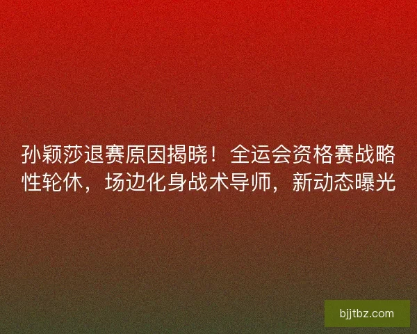 孙颖莎退赛原因揭晓！全运会资格赛战略性轮休，场边化身战术导师，新动态曝光
