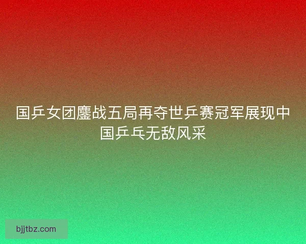 国乒女团鏖战五局再夺世乒赛冠军展现中国乒乓无敌风采