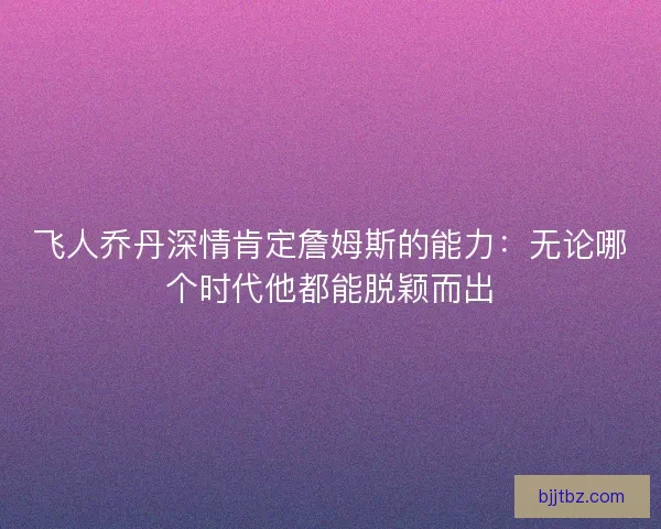飞人乔丹深情肯定詹姆斯的能力：无论哪个时代他都能脱颖而出
