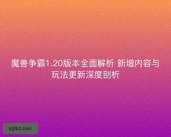 魔兽争霸1.20版本全面解析 新增内容与玩法更新深度剖析