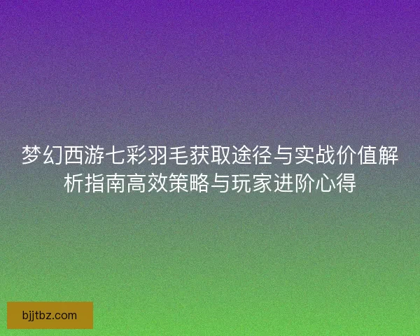 梦幻西游七彩羽毛获取途径与实战价值解析指南高效策略与玩家进阶心得