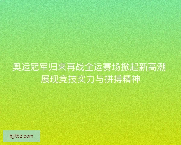 奥运冠军归来再战全运赛场掀起新高潮 展现竞技实力与拼搏精神