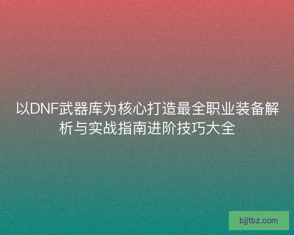 以DNF武器库为核心打造最全职业装备解析与实战指南进阶技巧大全