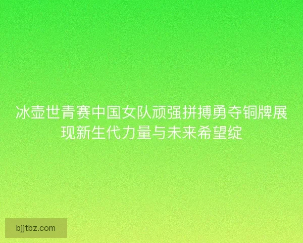 冰壶世青赛中国女队顽强拼搏勇夺铜牌展现新生代力量与未来希望绽
