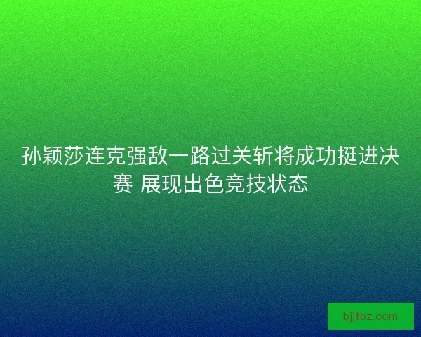 孙颖莎连克强敌一路过关斩将成功挺进决赛 展现出色竞技状态