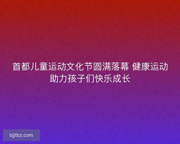 首都儿童运动文化节圆满落幕 健康运动助力孩子们快乐成长