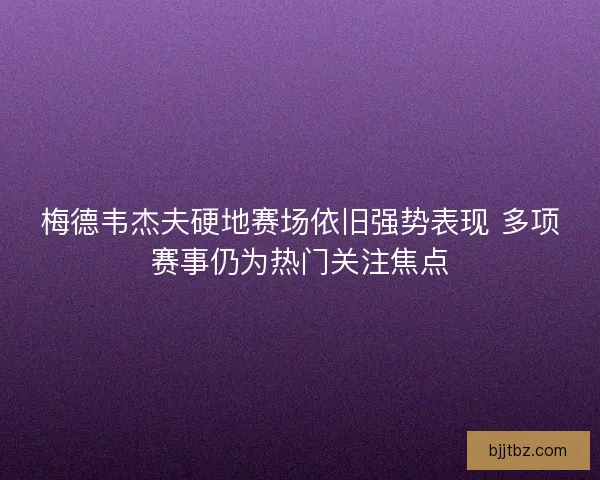 梅德韦杰夫硬地赛场依旧强势表现 多项赛事仍为热门关注焦点
