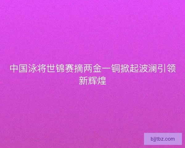中国泳将世锦赛摘两金一铜掀起波澜引领新辉煌