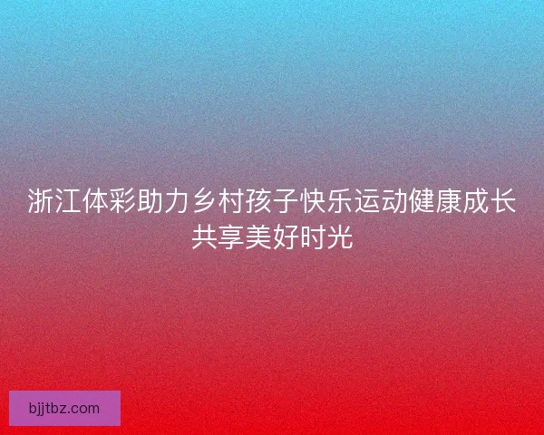 浙江体彩助力乡村孩子快乐运动健康成长共享美好时光