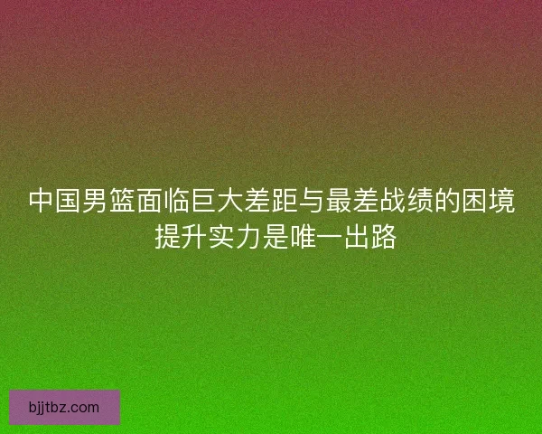 中国男篮面临巨大差距与最差战绩的困境 提升实力是唯一出路