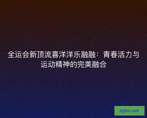 全运会新顶流喜洋洋乐融融：青春活力与运动精神的完美融合