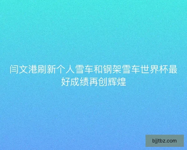 闫文港刷新个人雪车和钢架雪车世界杯最好成绩再创辉煌