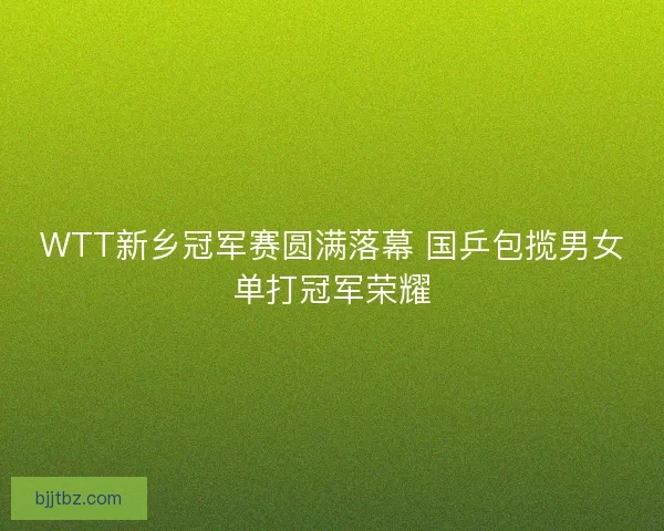 WTT新乡冠军赛圆满落幕 国乒包揽男女单打冠军荣耀